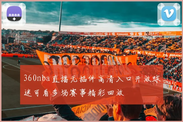 360nba直播无插件高清入口开放球迷可看多场赛事精彩回放