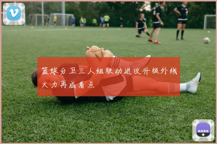 篮球分卫三人组联动进攻升级外线火力再成看点