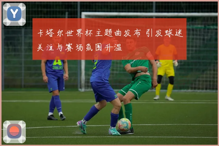 卡塔尔世界杯主题曲发布 引发球迷关注与赛场氛围升温