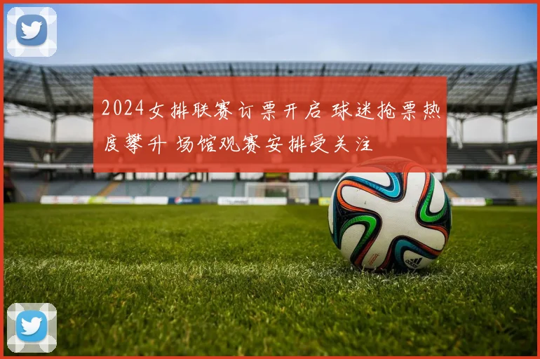 2024女排联赛订票开启 球迷抢票热度攀升 场馆观赛安排受关注