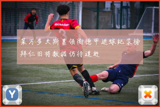 莱万多夫斯基领衔德甲进球纪录榜拜仁旧将数据仍待追赶