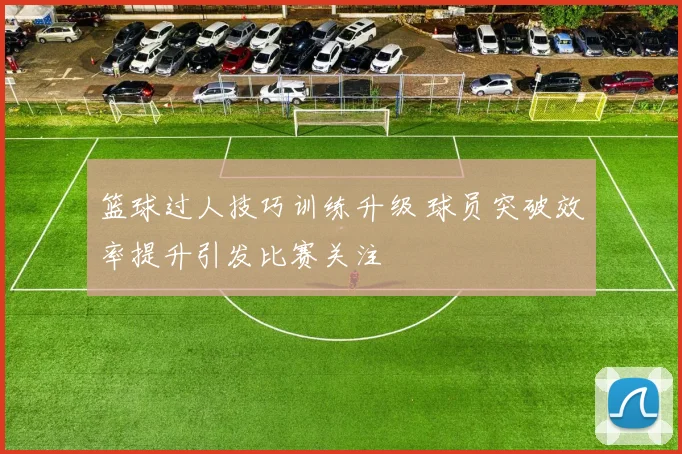 篮球过人技巧训练升级 球员突破效率提升引发比赛关注