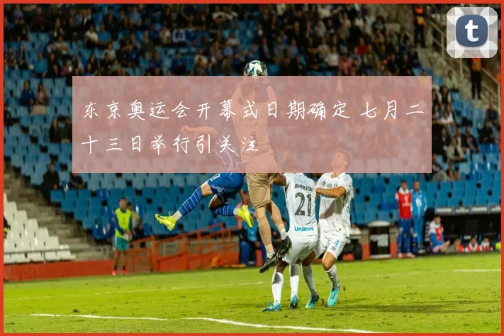 东京奥运会开幕式日期确定 七月二十三日举行引关注