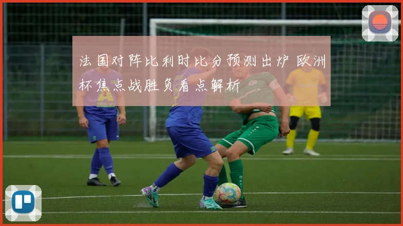 法国对阵比利时比分预测出炉 欧洲杯焦点战胜负看点解析