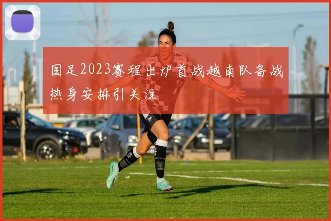 国足2023赛程出炉首战越南队备战热身安排引关注