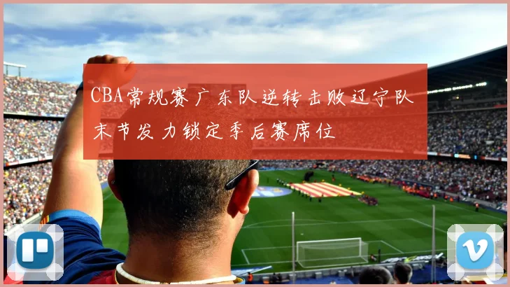 CBA常规赛广东队逆转击败辽宁队 末节发力锁定季后赛席位