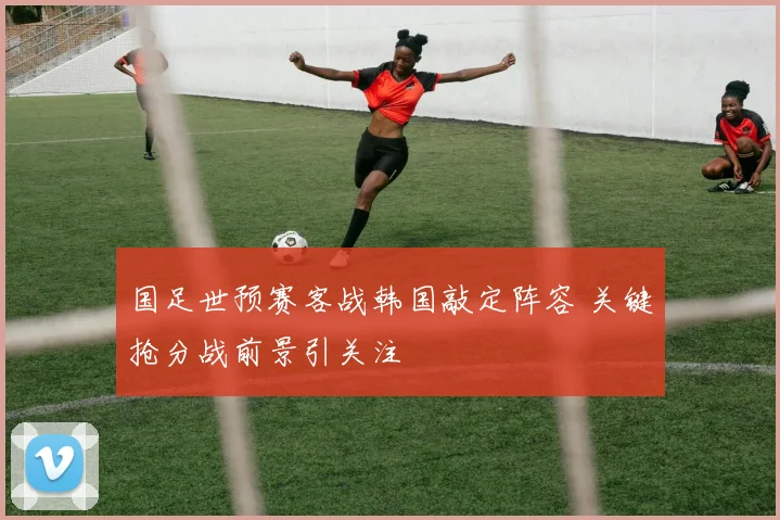 国足世预赛客战韩国敲定阵容 关键抢分战前景引关注