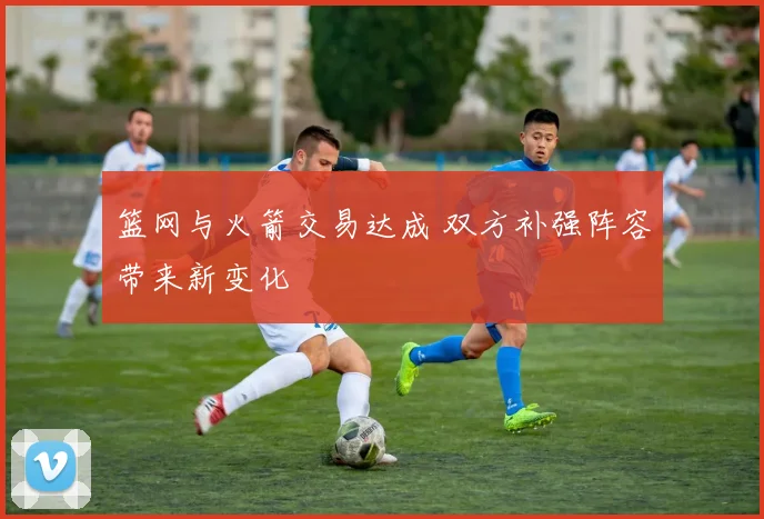 篮网与火箭交易达成 双方补强阵容带来新变化