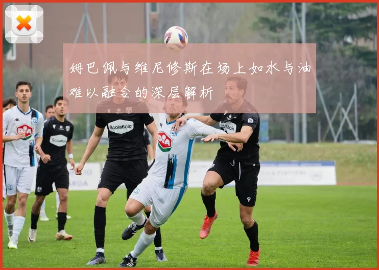 姆巴佩与维尼修斯在场上如水与油难以融合的深层解析