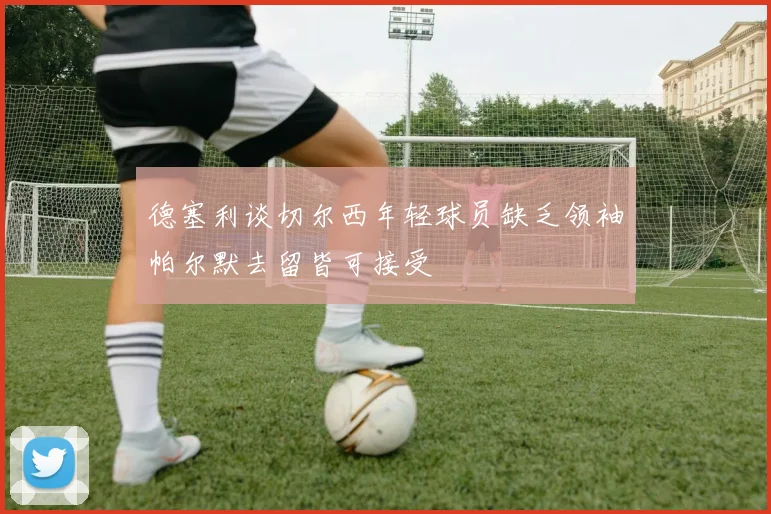 德塞利谈切尔西年轻球员缺乏领袖帕尔默去留皆可接受