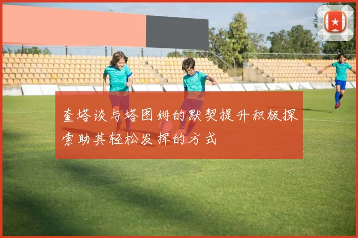 奎塔谈与塔图姆的默契提升积极探索助其轻松发挥的方式