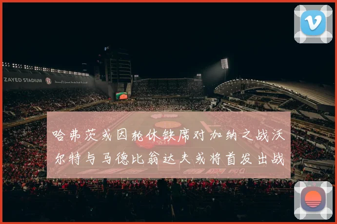 哈弗茨或因轮休缺席对加纳之战沃尔特与马德比翁达夫或将首发出战