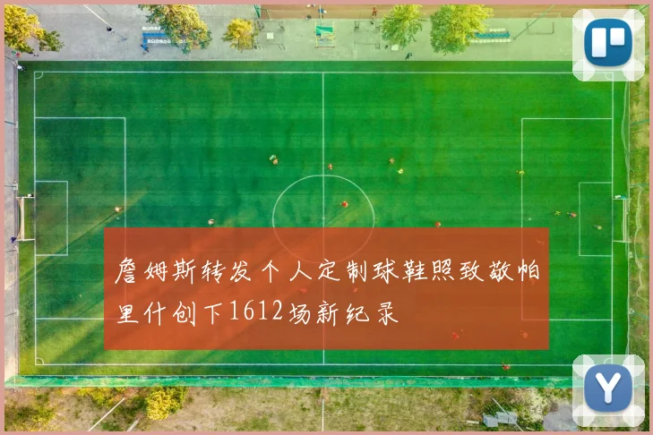 詹姆斯转发个人定制球鞋照致敬帕里什创下1612场新纪录