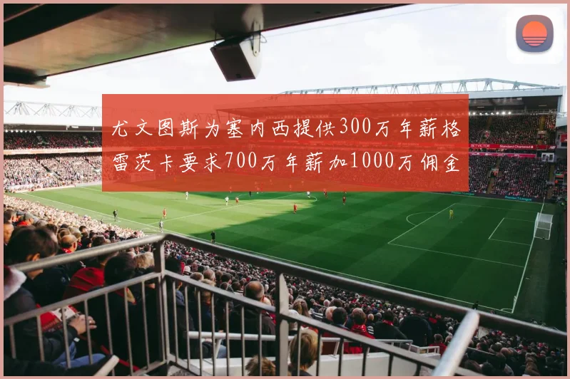 尤文图斯为塞内西提供300万年薪格雷茨卡要求700万年薪加1000万佣金