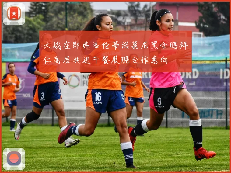 大战在即弗洛伦蒂诺慕尼黑会晤拜仁高层共进午餐展现合作意向