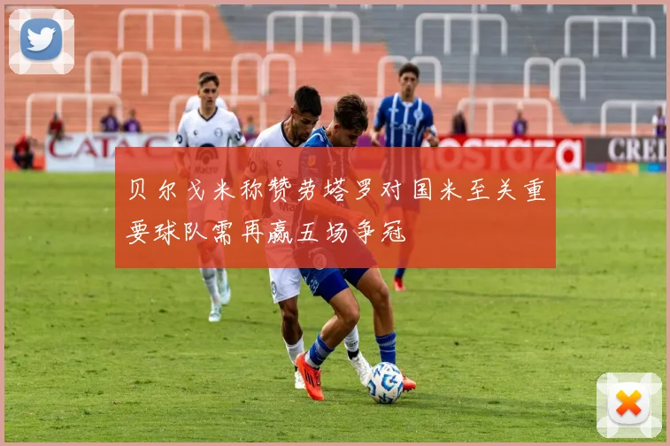 贝尔戈米称赞劳塔罗对国米至关重要球队需再赢五场争冠