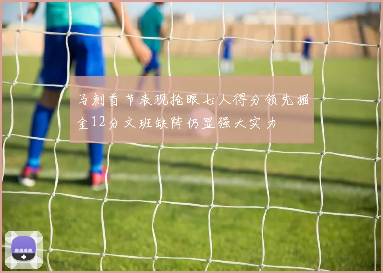 马刺首节表现抢眼七人得分领先掘金12分文班缺阵仍显强大实力
