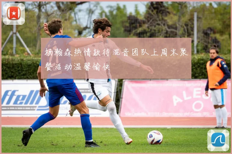 杨瀚森热情款待混音团队上周末聚餐活动温馨愉快