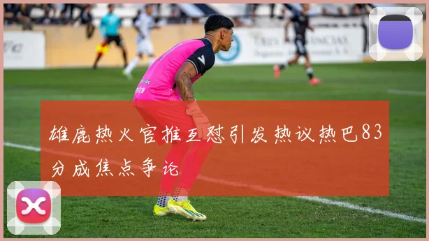 雄鹿热火官推互怼引发热议热巴83分成焦点争论