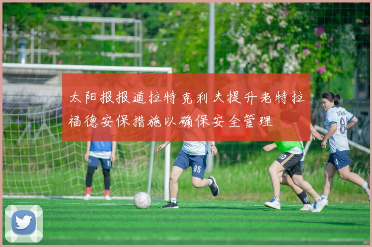 太阳报报道拉特克利夫提升老特拉福德安保措施以确保安全管理
